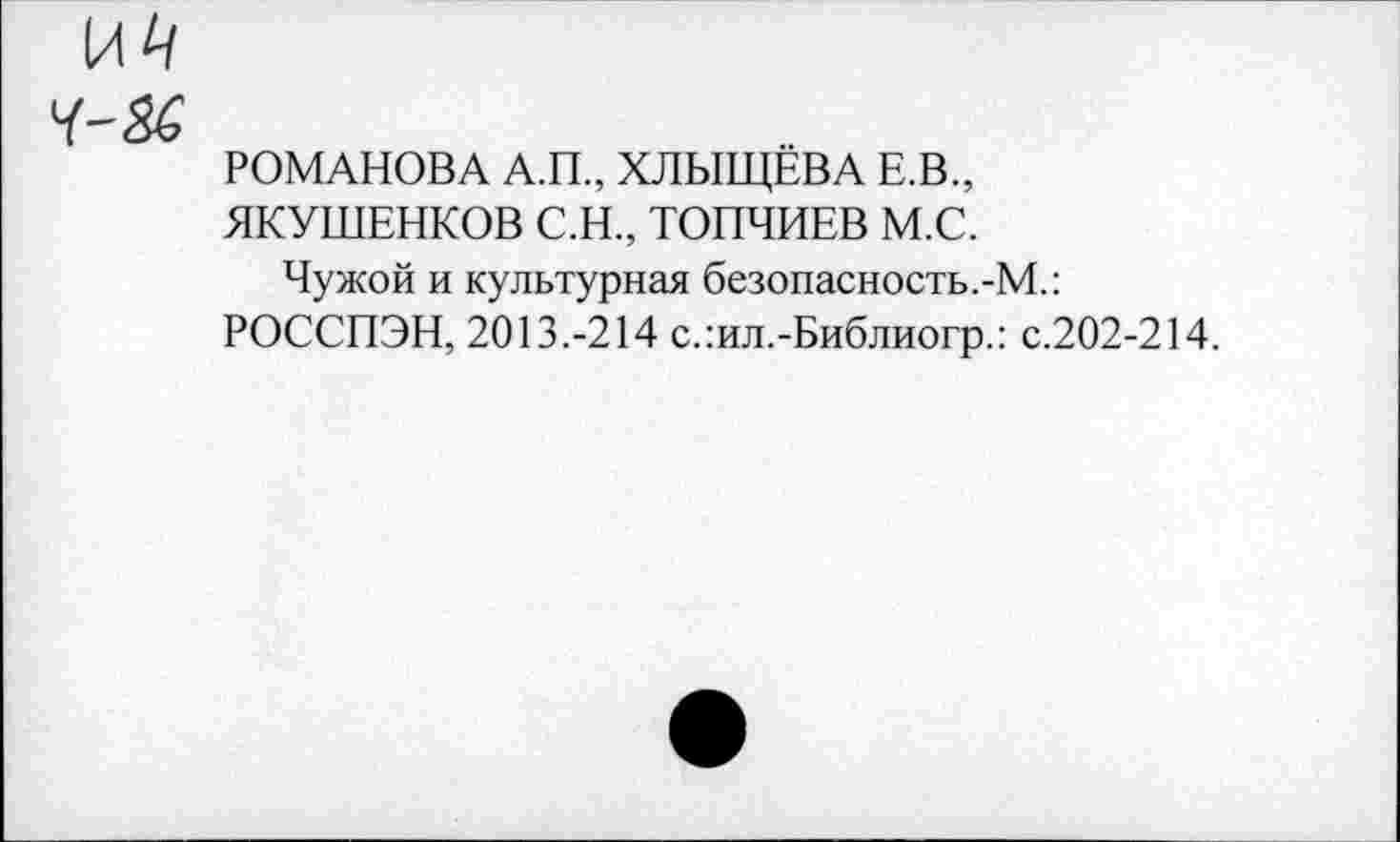 ﻿И4
РОМАНОВА А.П., ХЛЫЩЁВА Е.В.,
ЯКУШЕНКОВ С.Н., ТОПЧИЕВ М.С.
Чужой и культурная безопасность.-М.:
РОССПЭН, 2013.-214 с.:ил.-Библиогр.: с.202-214.